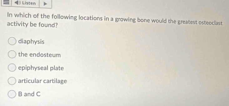 Listen
In which of the following locations in a growing bone would the greatest osteoclast
activity be found?
diaphysis
the endosteum
epiphyseal plate
articular cartilage
B and C