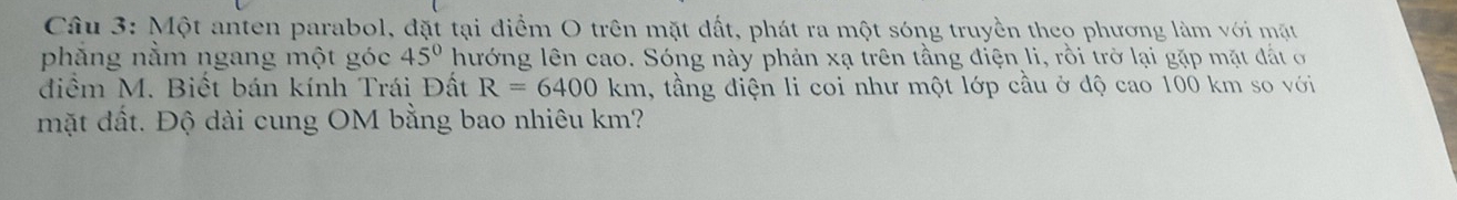 Một anten parabol, đặt tại điểm O trên mặt đất, phát ra một sóng truyền theo phương làm với mặt 
phẳng nằm ngang một góc 45° hướng lên cao. Sóng này phản xạ trên tầng điện li, rồi trở lại gặp mặt đất ở 
điểm M. Biết bán kính Trái Đất R=6400km , tầng điện li coi như một lớp cầu ở độ cao 100 km so với 
mặt đất. Độ dài cung OM bằng bao nhiêu km?