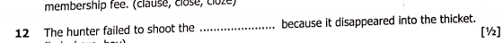 membership fee. (clause, close, cloże) 
12 The hunter failed to shoot the _because it disappeared into the thicket. [½]