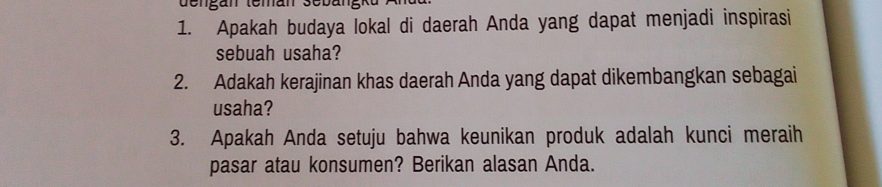 dengán temán sebär 
1. Apakah budaya lokal di daerah Anda yang dapat menjadi inspirasi 
sebuah usaha? 
2. Adakah kerajinan khas daerah Anda yang dapat dikembangkan sebagai 
usaha? 
3. Apakah Anda setuju bahwa keunikan produk adalah kunci meraih 
pasar atau konsumen? Berikan alasan Anda.