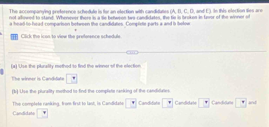 The accompanying preference schedule is for an election with candidates (A, B, C, D, and E). In this election ties are 
not allowed to stand. Whenever there is a tie between two candidates, the tie is broken in favor of the winner of 
a head-to-head comparison between the candidates. Complete parts a and b below. 
Click the icon to view the preference schedule. 
(a) Use the plurality method to find the winner of the election 
The winner is Candidate 
(b) Use the plurality method to find the complete ranking of the candidates. 
The complete ranking, from first to last, is Candidate Candidate Candidate Candidate and 
Candidate