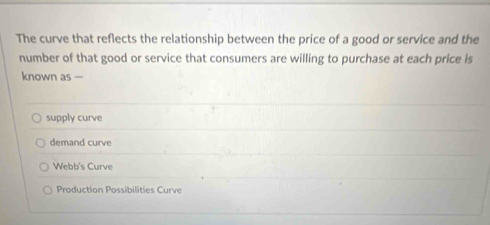 The curve that reflects the relationship between the price of a good or service and the
number of that good or service that consumers are willing to purchase at each price is
known as —
supply curve
demand curve
Webb's Curve
Production Possibilities Curve