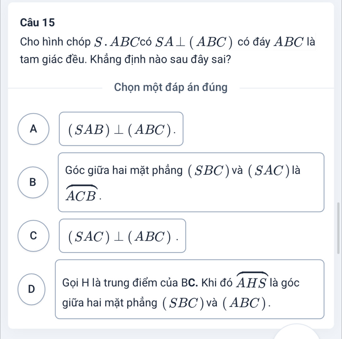 Cho hình chóp S . ABCcó SA⊥ (ABC) ) có đáy ABC là
tam giác đều. Khẳng định nào sau đây sai?
Chọn một đáp án đúng
A (SAB)⊥ (ABC).
Góc giữa hai mặt phẳng (SBC) và ( SAC) là
B
widehat ACB.
C (SAC)⊥ (ABC).
D Gọi H là trung điểm của BC. Khi đó widehat AHS là góc
giữa hai mặt phẳng ( SBC ) và ( ABC).