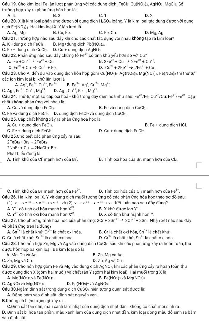 Cho kim loại Fe lần lượt phản ứng với các dung dịch: FeCl_3,Cu(NO_3)_2,AgNO_3, MgCl₂. Sâ
trường hợp xảy ra phản ứng hóa học là:
A. 4. B. 3. C. 1. D. 2.
Câu 20. X là kim loại phản ứng được với dung dịch H_2SO 4 loãng, Y là kim loại tác dụng được với dung
dịch Fe(NO_3)_3 3. Hai kim loại X, Y lần lượt là
A. Ag,Mg. B. Cu,F∈ 1 C. Fe, Cu. D. Mg,Ag 1.
Câu 21.Trường hợp nào sau đây khi cho các chất tác dụng với nhau không tạo ra kim loại?
A. K +dung dịch FeCl₃. B. M⊂eq +dung dịch Pb(NO_3): )
C. Fe + dung dịch ( CuCl_2. D. Cu+ dung dịch AgNO_3.
Câu 22. Phản ứng nào sau đây chứng tỏ Fe^(2+) có tính khử yếu hơn so với Cu?
A. Fe+Cu^(2+)to Fe^(2+)+Cu. B. 2Fe^(3+)+Cuto 2Fe^(2+)+Cu^(2+).
C. Fe^(2+)+Cuto Cu^(2+)+Fe. D. Cu^(2+)+2Fe^(2+)to 2Fe^(3+)+Cu.
Câu 23. Cho Al đến dư vào dung dịch hồn hợp gồm Cu(NO_3)_2,Ag(NO_3)_3,Mg(NO_3)_2,Fe(NO_3) 3 thì thứ tự
các ion kim loại bi khử lần lượt là
A. Ag^+,Fe^(3+),Cu^(2+),Fe^(2+). B. Fe^(3+),Ag^+,Cu^(2+),Mg^(2+).
C. Ag^+,Fe^(3+),Cu^(2+),Mg^(2+). D. Ag^+,Cu^(2+),Fe^(3+),Mg^(2+)
Câu 24. Thứ tự một số cặp oxi hoá - khử trong dãy điện hoá như sau: Fe^(2+)/Fe;Cu^(2+)/Cu;Fe^(3+)/Fe^(2+) Cặp
chất không phản ứng với nhau là
A. Cu và dung dịch FeCl₃. B. Fe và dung dịch CuCl_2.
C. Fe và dung dịch Fe Cl_3. D. dung dịch FeCl₂ và dung dịch CuCl₂.
Câu 25. Cặp chất không xảy ra phản ứng hoá học là
A. Cu+ dung dịch FeCl₃. B. Fe+ dung dịch HCl.
C. Fe + dung dịch FeCl₃ D. Cu + dung dịch FeCl₂ .
Câu 25.Cho biết các phản ứng xảy ra sau:
2FeBr _2+Br_2to 2FeBr_3
2Nal Br+Cl_2to 2NaCl+Br_2
Phát biểu đúng là:
A. Tính khử của Cí manh hơn của Br . B. Tính oxi hóa của Br₂ manh hơn của Cl₂.
C. Tính khử của Br mạnh hơn của Fe^(2+). D. Tính oxi hóa của Cl₂ mạnh hơn của Fe^(3+).
Câu 26. Hai kim loại X, Y và dung dịch muối tương ứng có các phản ứng hóa học theo sơ đồ sau:
(1) X+2Y^(3+)to X^(2+)+2Y^(2+) và (2) Y+X ** → γ ** + x . Kết luận nào sau đây đúng?
A. Y^(2+) có tính oxi hóa mạnh hơn X^(2+) B. X khử được ion Y²*.
C. Y^(3+) có tính oxi hóa mạnh hơn X^(2+) D. X có tính khứ manh hơn Y.
Câu 27. Cho phương trình hóa học của phản ứng: 2Cr+3Sn^(2+)to 2Cr^(3+)+3Sn Nhận xét nào sau đây
về phản ứng trên là đúng?
A. Sn^(2+) là chất khử, Cr^(3+) là chất oxi hóa. B. Cr là chất oxi hóa, Sn^(2+) là chất khử.
C. Cr là chất khử, Sn^(2+) là chất oxi hóa. D. Cr^(3+) là chất khử, Sn^(2+) là chất oxi hóa .
Câu 28. Cho hỗn hợp Zn, Mg và Ag vào dung dịch CuCl₂, sau khi các phản ứng xảy ra hoàn toàn, thu
được hỗn hợp ba kim loại. Ba kim loại đó là
A. Mg, Cu và Ag. B. Zn, Mg và Ag.
C. Zn, Mg và Cu. D. Z_1 n, Ag và Cu .
Câu 29. Cho hỗn hợp gồm Fe và Mg vào dung dịch AgNO_3, khi các phản ứng xảy ra hoàn toàn thu
được dung dịch X (gồm hai muối) và chất rần Y (gồm hai kim loại). Hai muối trong X là
A. Mg(NO₃)2 và Fe(NO_3)_2. B. Fe(NO_3) 3 và Mg(NO_3)_2.
C. AgNO₃ và Mg(NO_3)_2. D. Fe(NO_3) 2  và AgNO3.
Câu 30.Ngâm đinh sắt trong dung dịch CuSO_4 1 hiện tượng quan sát được là:
A. Đồng bám vào đinh sắt, đinh sắt nguyên vẹn .
B.Không có hiện tượng gì xảy ra.
C.Đinh sắt tan dần, màu xanh lam nhạt của dung dịch nhạt dần, không có chất mới sinh ra.
D. Đinh sắt bị hòa tan phần, màu xanh lam của dung dịch nhạt dần, kim loại đồng màu đó sinh ra bám
vào đinh sắt.