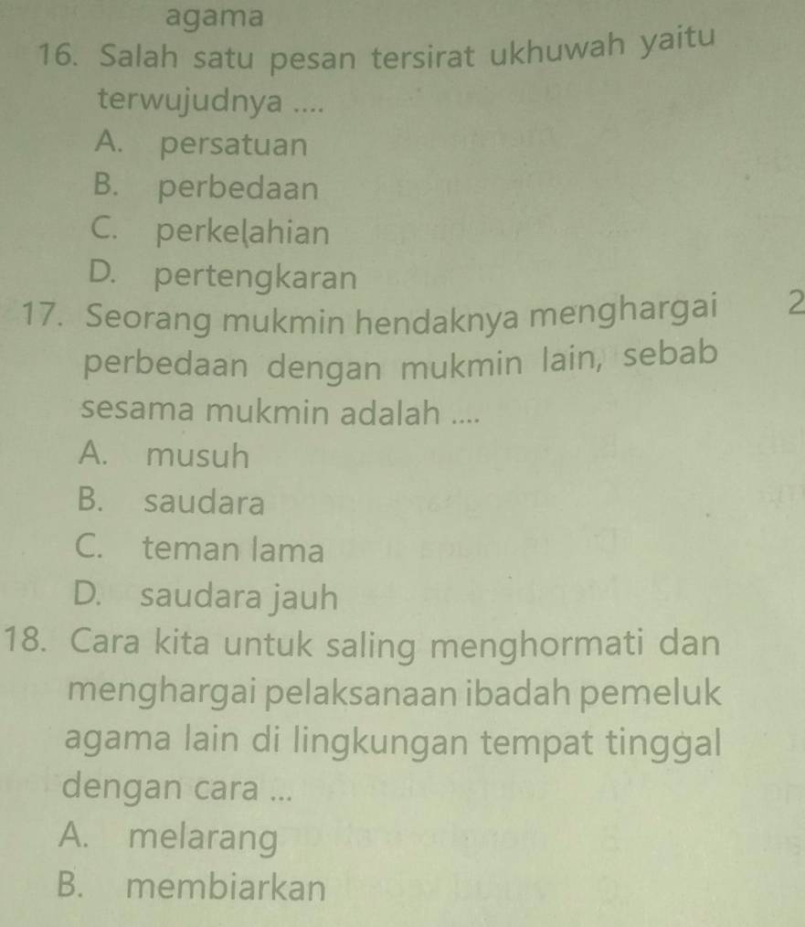 agama
16. Salah satu pesan tersirat ukhuwah yaitu
terwujudnya ....
A. persatuan
B. perbedaan
C. perkelahian
D. pertengkaran
17. Seorang mukmin hendaknya menghargai 2
perbedaan dengan mukmin lain, sebab
sesama mukmin adalah ....
A. musuh
B. saudara
C. teman lama
D. saudara jauh
18. Cara kita untuk saling menghormati dan
menghargai pelaksanaan ibadah pemeluk
agama lain di lingkungan tempat tinggal
dengan cara ...
A. melarang
B. membiarkan