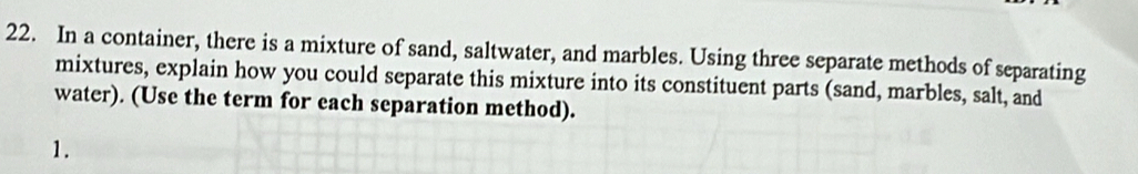 In a container, there is a mixture of sand, saltwater, and marbles. Using three separate methods of separating 
mixtures, explain how you could separate this mixture into its constituent parts (sand, marbles, salt, and 
water). (Use the term for each separation method). 
1.