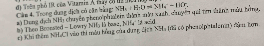 d) Trên phổ IR của Vitamin A thấy có tin miệu húp
Câu 4. Trong dung dịch có cân bằng: NH_3+H_2Oleftharpoons NH_4^(++HO^-).
a) Dung dịch NH₃ chuyển phenolphtalein thành màu xanh, chuyển quì tím thành màu hồng.
b) Theo Bronsted - Lowry NH_3 là base, NH_4^(+ là acid.
c) Khi thêm NH₄Cl vào thì màu hồng của dung dịch NH_3) (đã có phenolphtalenin) đậm hơn.