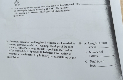 6°
8°
37. How many rafters are required for a plain gable roof constructed 37._ 
on a rectangular building measuring 24'* 48' ? The specified 
space below. rafter spacing is 16° " on center. Show your calculations in the 
38. Determine the number and length of 2* 6 rafter stock needed to 38. A. Length of rafter 
frame a gable roof on 24'* 42' building. The slope of the roof stock:_ 
is 4-1 2 with a 1' overhang. The rafter spacing is specified as 
B. Number of
24° on center. Refer to Appendix B, Technical Information in 
the text to secure the rafter length. Show your calculations in the 
space below. 
rafters: 
_ 
_ 
C. Total board 
feet: