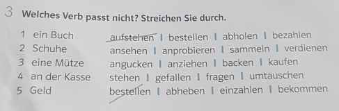 Welches Verb passt nicht? Streichen Sie durch. 
1 ein Buch aufstehen I bestellen abholen I bezahlen 
2 Schuhe ansehen I anprobieren I sammeln I verdienen 
3 eine Mütze angucken I anziehen I backen I kaufen 
4 an der Kasse stehen I gefallen I fragen umtauschen 
5 Geld bestellen Iabheben Ieinzahlen I bekommen