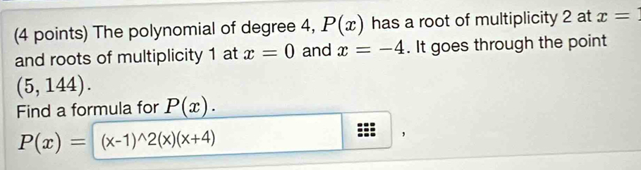 The polynomial of degree 4, P(x) has a root of multiplicity 2 at x=
and roots of multiplicity 1 at x=0 and x=-4. It goes through the point
(5,144). 
Find a formula for P(x).
P(x)=(x-1)^wedge 2(x)(x+4)