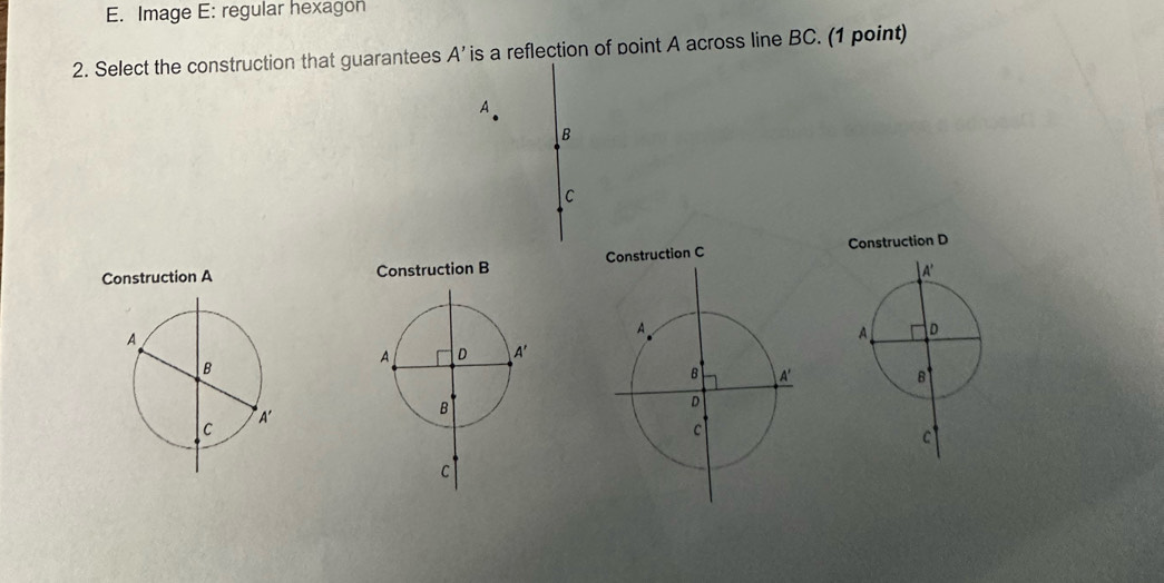 Image E: regular hexagon
2. Select the construction that guarantees A' is a reflection of point A across line BC. (1 point)
A
B
C
tion D
Construction A