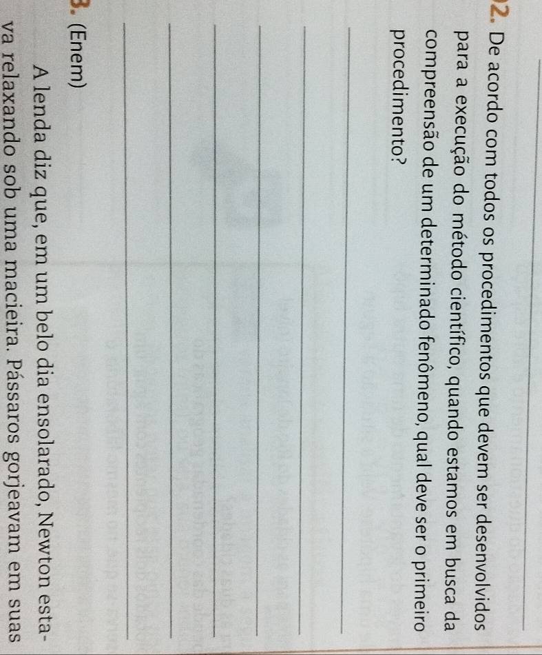 De acordo com todos os procedimentos que devem ser desenvolvidos 
para a execução do método científico, quando estamos em busca da 
compreensão de um determinado fenômeno, qual deve ser o primeiro 
procedimento? 
_ 
_ 
_ 
_ 
_ 
_ 
3. (Enem) 
A lenda diz que, em um belo dia ensolarado, Newton esta- 
va relaxando sob uma macieira. Pássaros gorjeavam em suas