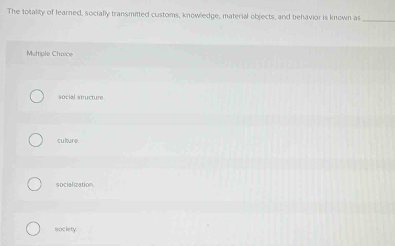 The totality of learned, socially transmitted customs, knowledge, material objects, and behavior is known as_
Multiple Choice
social structure.
culture.
socialization.
society.