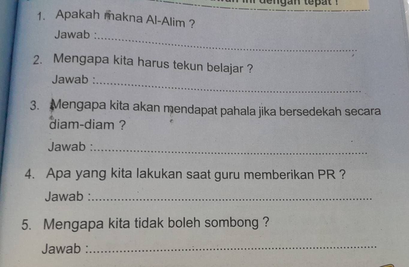 dengan tepat . 
_ 
1. Apakah makna Al-Alim ? 
Jawab :_ 
2. Mengapa kita harus tekun belajar ? 
Jawab :_ 
3. Mengapa kita akan mendapat pahala jika bersedekah secara 
diam-diam ? 
Jawab :_ 
4. Apa yang kita lakukan saat guru memberikan PR ? 
Jawab :_ 
5. Mengapa kita tidak boleh sombong ? 
Jawab : 
_