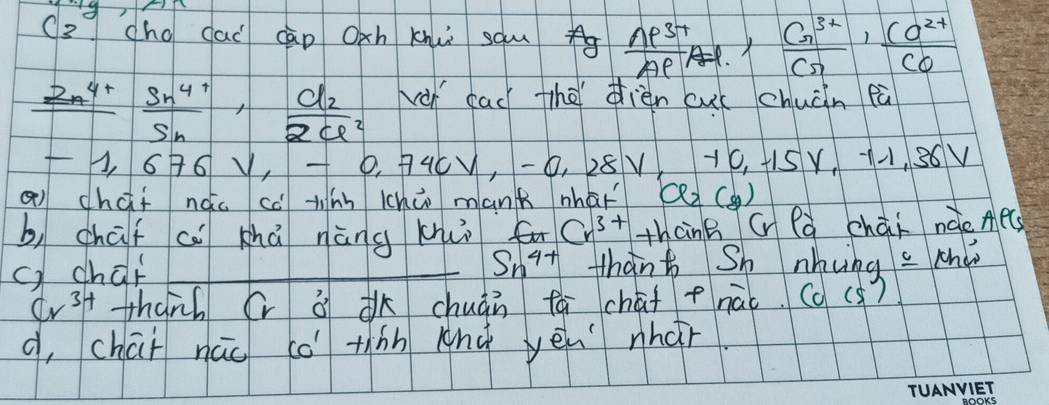 ( s chg dai cào Oxh knui sau  (np^(3+))/Ap^- ,  (Cn^(3+))/Cn ,  (Co^(2+))/Co 
frac 2n^(4+) (Sn^(4+))/Sn , frac d_22cl^2 vài cad thèièn cuú chuàn eà
-1, 6 6V, -0, 740V, -0, 228V 10, +1SY, 36V
Q chai nǎo cè tinn lhūo mank nhaǐ (2() 
b, chaf c khā nàng khuò fu Cr^(3+) thcnB G là chaāi náe Ae 
c) char Sn^(4+) thant Sh nhung c cha
Cr^(3+) thanh (và chuàn fá chāf +nái. (c(s ) 
d, chai nūo có tiàn anà yēu nhár.