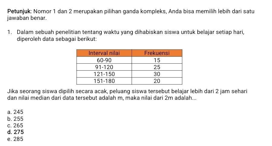 Petunjuk: Nomor 1 dan 2 merupakan pilihan ganda kompleks, Anda bisa memilih lebih dari satu
jawaban benar.
1. Dalam sebuah penelitian tentang waktu yang dihabiskan siswa untuk belajar setiap hari,
diperoleh data sebagai berikut:
Jika seorang siswa dipilih secara acak, peluang siswa tersebut belajar lebih dari 2 jam sehari
dan nilai median dari data tersebut adalah m, maka nilai dari 2m adalah...
a. 245
b. 255
c. 265
d. 275
e. 285