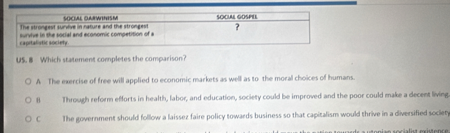 US. 8 Which statement completes the comparison?
A The exercise of free will applied to economic markets as well as to the moral choices of humans.
B Through reform efforts in health, labor, and education, society could be improved and the poor could make a decent living
C The government should follow a laissez faire policy towards business so that capitalism would thrive in a diversified society
tonian socialist existence