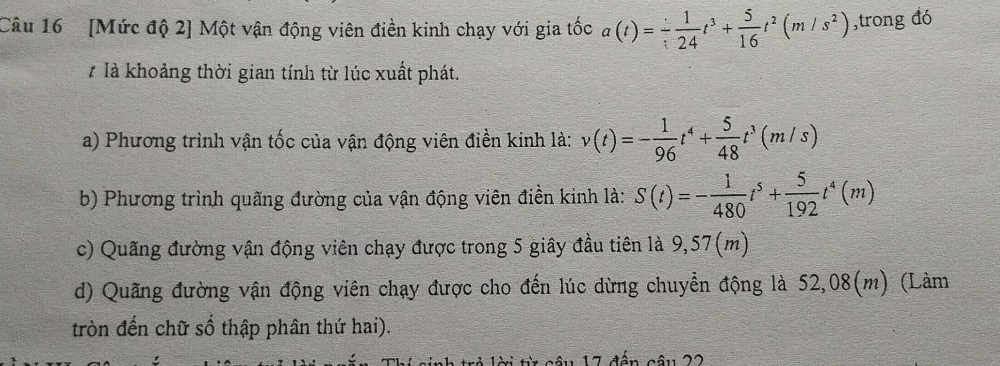 [Mức độ 2] Một vận động viên điền kinh chạy với gia tốc a(t)=- 1/24 t^3+ 5/16 t^2(m/s^2) ,trong đó 
7 là khoảng thời gian tính từ lúc xuất phát. 
a) Phương trình vận tốc của vận động viên điền kinh là: v(t)=- 1/96 t^4+ 5/48 t^3(m/s)
b) Phương trình quãng đường của vận động viên điền kinh là: S(t)=- 1/480 t^5+ 5/192 t^4(m)
c) Quãng đường vận động viên chạy được trong 5 giây đầu tiên là 9,57(m)
d) Quãng đường vận động viên chạy được cho đến lúc dừng chuyển động là 52,08(m) (Làm 
tròn đến chữ số thập phân thứ hai). 
trẻ lời từ câu 17 đến câu 22