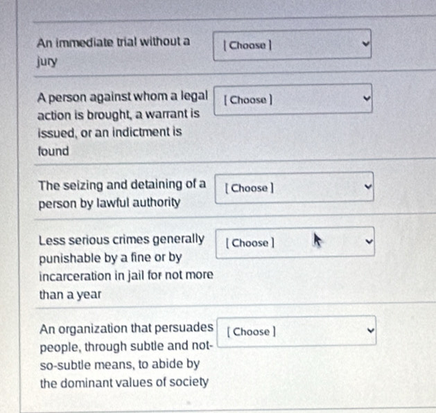 An immediate trial without a [ Choose ] 
jury 
A person against whom a legal [ Choose ] 
action is brought, a warrant is 
issued, or an indictment is 
found 
The seizing and detaining of a [ Choose ] 
person by lawful authority 
Less serious crimes generally [ Choose ] 
punishable by a fine or by 
incarceration in jail for not more 
than a year 
An organization that persuades [ Choose ] 
people, through subtle and not- 
so-subtle means, to abide by 
the dominant values of society