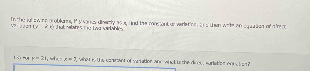 In the following problems, if y varies directly as x, find the constant of variation, and then write an equation of direct 
variation (y=kx) that relates the two variables. 
13) For y=21 , when x=7 , what is the constant of variation and what is the direct-variation equation?