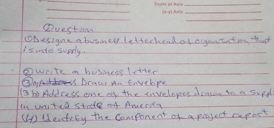 Question 
ODesigne a busness letterhead of organsation that 
is into supply. 
②write a busness letter 
③A is Draw An Envelpe 
(3 b) Address one of the envelopes drawn to a supd 
ln uniteh state of Ameriea 
(4) Idenfofy the Component of a project report