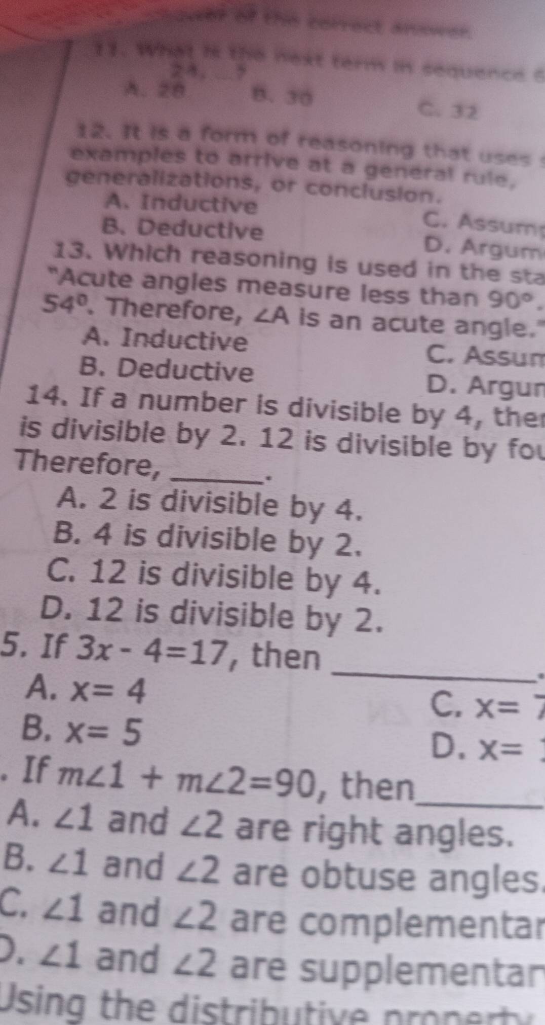 chawer of the correct anower.
11. What is the next term in sequence ?
2 4 ,
A. 28 B. 30
C. 32
12. It is a form of reasoning that uses
examples to arrive at a general rule,
generalizations, or conclusion.
A. Inductive
C. Assum
B. Deductive D. Argum
13. Which reasoning is used in the sta
"Acute angles measure less than 90°.
54°. Therefore, ∠ A is an acute angle."
A. Inductive C. Assun
B. Deductive D. Argun
14. If a number is divisible by 4, the
is divisible by 2. 12 is divisible by fou
Therefore,_
.
A. 2 is divisible by 4.
B. 4 is divisible by 2.
C. 12 is divisible by 4.
D. 12 is divisible by 2.
_
5. If 3x-4=17 , then
A. x=4
C. x=7
B. x=5 x=
D.
. If m∠ 1+m∠ 2=90 then
A. ∠ 1 and ∠ 2 are right angles.
B. ∠ 1 and ∠ 2 are obtuse angles.
C. ∠ 1 and ∠ 2 are complementar
D. ∠ 1 and ∠ 2 are supplementan
Using the distri u tive p on r