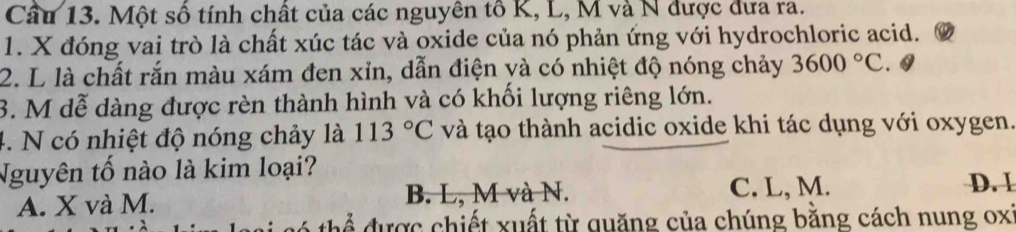 Một số tính chất của các nguyên tổ K, L, M và N được đưa ra.
1. X đóng vai trò là chất xúc tác và oxide của nó phản ứng với hydrochloric acid.
2. L là chất rắn màu xám đen xỉn, dẫn điện yà có nhiệt độ nóng chảy 3600°C. Q
3. M dễ dàng được rèn thành hình và có khối lượng riêng lớn.
4. N có nhiệt độ nóng chảy là 113°C và tạo thành acidic oxide khi tác dụng với oxygen.
Nguyên tố nào là kim loại?
A. X và M. B. L, M và N. C. L, M.
D. I
để được chiết xuất từ quăng của chúng bằng cách nung oxi