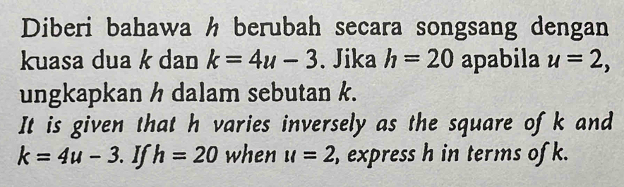 Diberi bahawa h berubah secara songsang dengan 
kuasa dua k dan k=4u-3. Jika h=20 apabila u=2, 
ungkapkan h dalam sebutan k. 
It is given that h varies inversely as the square ofk and
k=4u-3. I h=20 when u=2 , express h in terms of k.