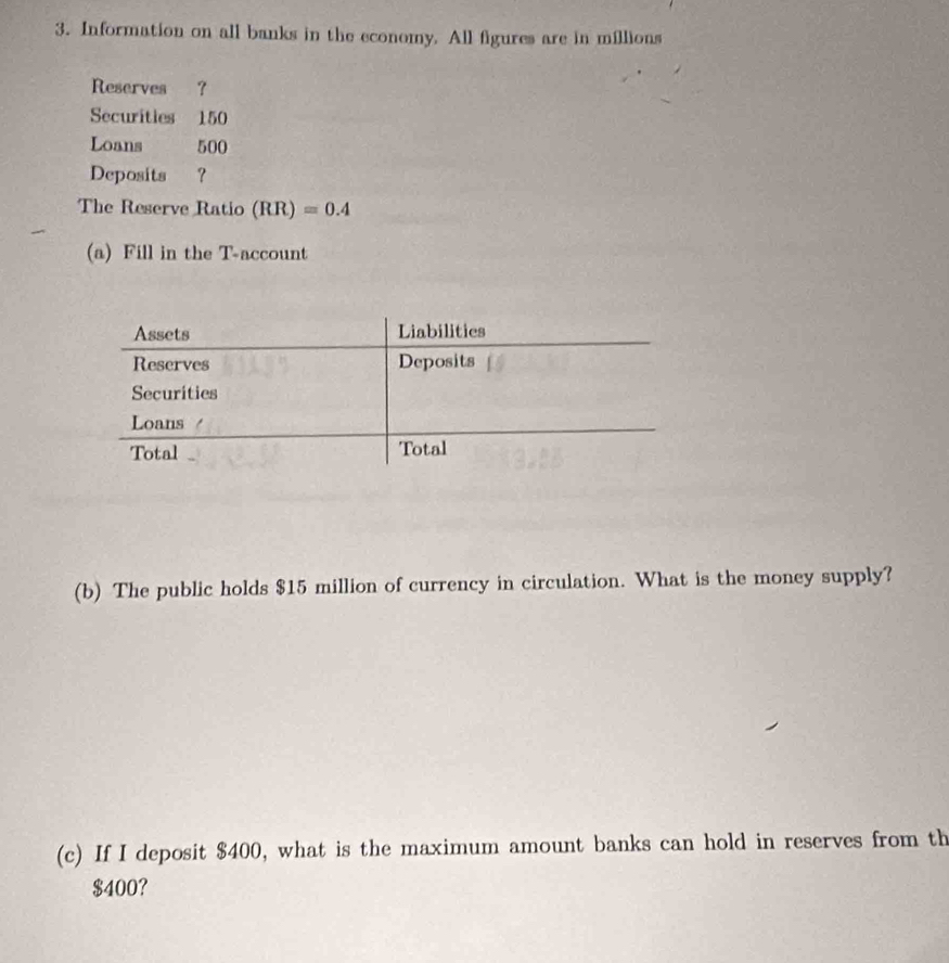 Information on all banks in the economy. All figures are in millions 
Reserves ? 
Securities 150
Loans 500
Deposits ? 
The Reserve Ratio (RR)=0.4
(a) Fill in the T -account 
(b) The public holds $15 million of currency in circulation. What is the money supply? 
(c) If I deposit $400, what is the maximum amount banks can hold in reserves from th
$400?