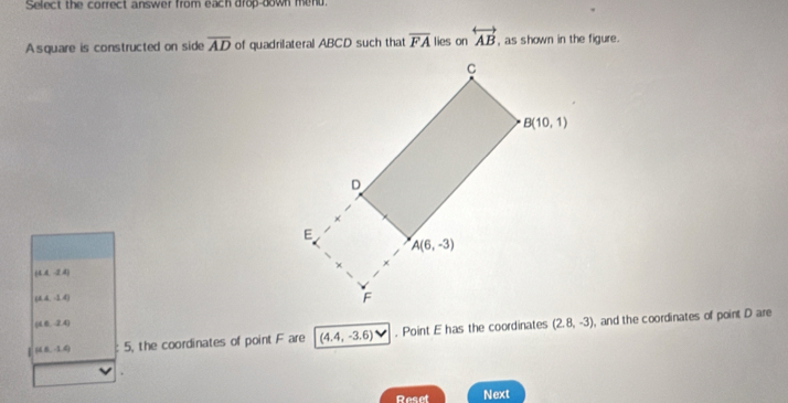 Select the correct answer from each drop-down mend.
A square is constructed on side overline AD of quadrilateral ABCD such that overline FA lies on overleftrightarrow AB , as shown in the figure.
(1A,-2 A)
(A,-1.4)
(16,-2.4)
| (16,-1,4) 5, the coordinates of point F are (4.4,-3.6). Point E has the coordinates (2.8,-3) , and the coordinates of point D are
Reset Next