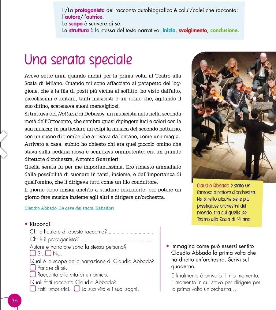 Il/La protagonista del racconto autobiografico è colui/colei che racconta:
l'autore/l'autrice.
Lo scopo è scrivere di sé.
La struttura è la stessa del testo narrativo: inizio, svolgimento, conclusione.
Una serata speciale
Avevo sette anni quando andai per la prima volta al Teatro alla
Scala di Milano. Quando mi sono affacciato al parapetto del log-
gione, che è la fila di posti più vicina al soffitto, ho visto dall’alto,
piccolissimi e lontani, tanti musicisti e un uomo che, agitando il
suo ditino, scatenava suoni meravigliosi.
Si trattava dei Notturni di Debussy, un musicista nato nella seconda
metà dell’Ottocento, che sembra quasi dipingere luci e colori con la
sua musica; in particolare mi colpì la musica del secondo notturno,
con un suono di trombe che arrivava da lontano, come una magia.
Arrivato a casa, subito ho chiesto chi era quel piccolo omino che
stava sulla pedana rossa e sembrava onnipotente: era un grande
direttore d'orchestra, Antonio Guarnieri.
Quella serata fu per me importantissima. Ero rimasto ammaliato
dalla possibilità di suonare in tanti, insieme, e dall’importanza di
quell’omino, che li dirigeva tutti come un filo conduttore. Claudio Abbado è stato un
Il giorno dopo iniziai anch'io a studiare pianoforte, per potere un famoso direttore d'orchestra.
giorno fare musica insieme agli altri e dirigere un’orchestra. Ha diretto alcune delle più
Claudio Abbado, La casa dei suoni, Babalibri prestigiose orchestre del
mondo, tra cuí quella del
Teatro alla Scala di Milano.
Rispondi.
Chi è l'autore di questo racconto_
Chiè il protagonista?_
Autore e narratore sono la stessa persona? Immagina come può essersi sentito
Si. □ No. Claudio Abbado la prima volta che
Qual è lo scopo della narrazione di Claudio Abbado? ha diretto un'orchestra. Scrivi sul
Parlare di sé. quaderno.
Raccontare la vita di un amico. E finalmente è arrivato il mio momento,
Quali fatti racconta Claudio Abbado? il momento in cui stavo per dirigere per
Fatti umoristici. É La sua vita e i suoi sogni. la prima volta un'orchestra...
36