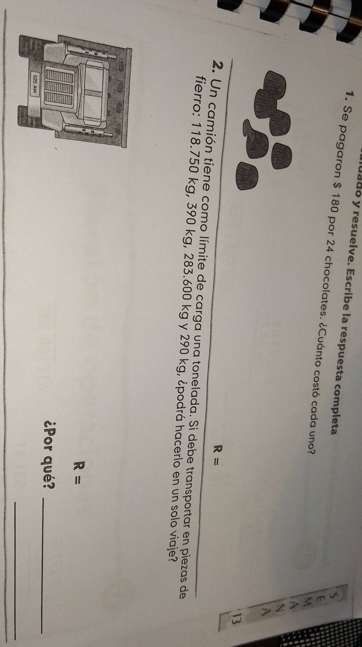 uado y resuelve. Escribe la respuesta completa 
S 
1. Se pagaron $ 180 por 24 chocolates. ¿Cuánto costó cada uno? A 
E 
M 
N 
A 
13
R=
2. Un camión tiene como límite de carga una tonelada. Si debe transportar en piezas de 
fierro: 118.750 kg, 390 kg, 283.600 kg y 290 kg, ¿podrá hacerlo en un solo viaje?
R=
¿Por qué?_ 
_