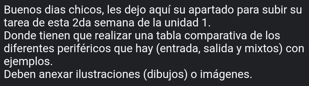 Buenos dias chicos, les dejo aquí su apartado para subir su 
tarea de esta 2da semana de la unidad 1. 
Donde tienen que realizar una tabla comparativa de los 
diferentes periféricos que hay (entrada, salida y mixtos) con 
ejemplos. 
Deben anexar ilustraciones (dibujos) o imágenes.