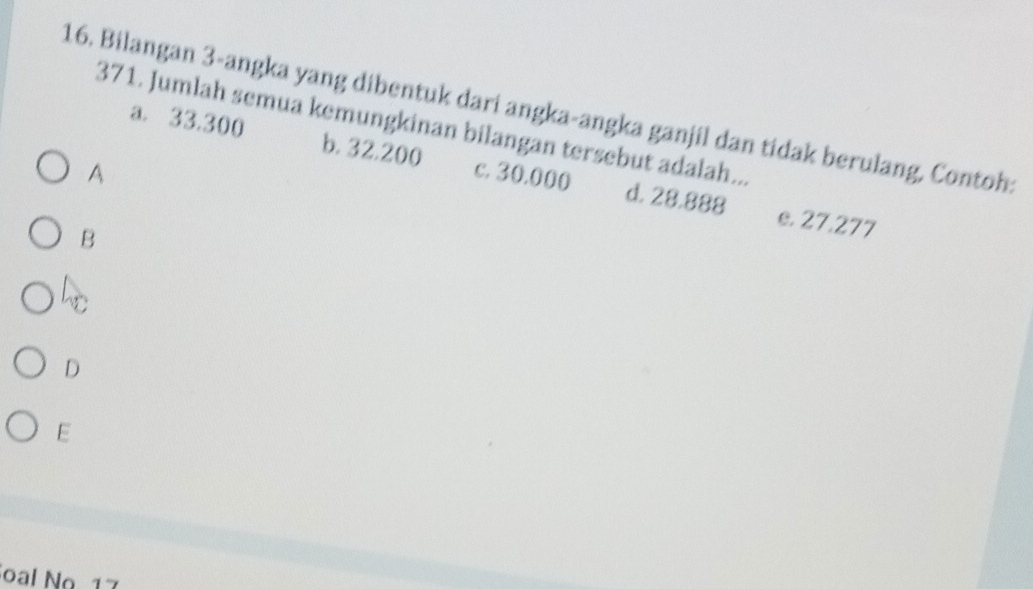 Bilangan 3 -angka yang dibentuk dari angka-angka ganjil dan tidak berulang, Contoh
371. Jumlah semua kemungkinan bilangan tersebut adalah...
a. 33.300 b. 32.200 c. 30.000 d. 28.888
A
B
e. 27.277
h
D
E
oal No 17