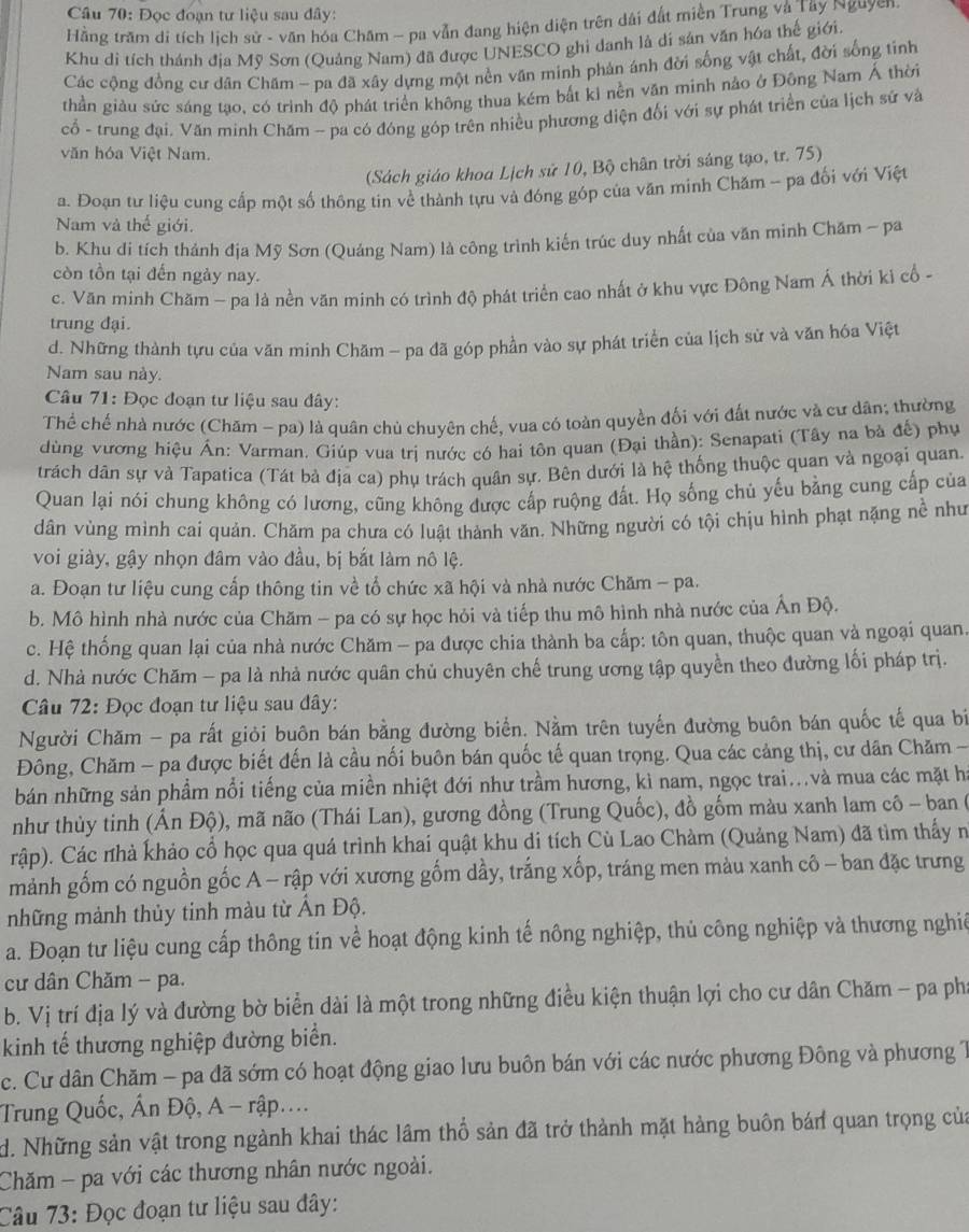Đọc đoạn tư liệu sau đây:
Hằng trăm di tích lịch sử - văn hóa Chăm - pa vẫn đang hiện diện trên dài đất miền Trung và Tây Nguyen.
Khu di tích thánh địa Mỹ Sơn (Quảng Nam) đã được UNESCO ghi danh là dí sản văn hóa thế giới.
Các cộng đồng cư dân Chăm - pa đã xây dựng một nền văn minh phản ánh đời sống vật chất, đời sống tinh
thần giàu sức sáng tạo, có trình độ phát triển không thua kém bất ki nền văn minh nảo ở Đông Nam Á thời
cổ - trung đại. Văn minh Chăm - pa có đóng góp trên nhiều phương diện đối với sự phát triển của lịch sử và
văn hóa Việt Nam.
(Sách giáo khoa Lịch sử 10, Bộ chân trời sáng tạo, tr. 75)
a. Đoạn tư liệu cung cấp một số thông tin về thành tựu và đóng góp của văn minh Chăm - pa đối với Việt
Nam và thế giới.
b. Khu đi tích thánh địa Mỹ Sơn (Quáng Nam) là công trình kiến trúc duy nhất của văn minh Chăm - pa
còn tồn tại đến ngày nay.
c. Văn minh Chăm - pa là nền văn minh có trình độ phát triển cao nhất ở khu vực Đông Nam Á thời kì cổ -
trung đại.
d. Những thành tựu của văn minh Chăm - pa đã góp phần vào sự phát triển của lịch sử và văn hóa Việt
Nam sau này.
Câu 71: Đọc đoạn tư liệu sau đây:
Thể chế nhà nước (Chăm - pa) là quân chủ chuyên chế, vua có toàn quyền đối với đất nước và cư dân; thường
dùng vương hiệu Án: Varman. Giúp vua trị nước có hai tôn quan (Đại thần): Senapati (Tây na bà đế) phụ
trách dân sự và Tapatica (Tát bà địa ca) phụ trách quân sự. Bên dưới là hệ thống thuộc quan và ngoại quan.
Quan lại nói chung không có lương, cũng không được cấp ruộng đất. Họ sống chủ yếu bằng cung cấp của
dân vùng mình cai quản. Chăm pa chưa có luất thành văn. Những người có tội chịu hình phạt nặng nề như
voi giày, gậy nhọn đâm vào đầu, bị bắt làm nô lệ.
a. Đoạn tư liệu cung cấp thông tin về tổ chức xã hội và nhà nước Chăm - pa.
b. Mô hình nhà nước của Chăm - pa có sự học hỏi và tiếp thu mô hình nhà nước của Ấn Độ.
c. Hệ thống quan lại của nhà nước Chăm - pa được chia thành ba cấp: tôn quan, thuộc quan và ngoại quan.
d. Nhà nước Chăm - pa là nhà nước quân chủ chuyên chế trung ương tập quyền theo đường lối pháp trị.
Câu 72: Đọc đoạn tư liệu sau đây:
Người Chăm - pa rất giỏi buôn bán bằng đường biển. Nằm trên tuyến đường buôn bán quốc tế qua bí
Đông, Chăm - pa được biết đến là cầu nối buôn bán quốc tế quan trọng. Qua các cảng thị, cư dân Chăm -
bán những sản phẩm nổi tiếng của miền nhiệt đới như trầm hương, kì nam, ngọc trai...và mua các mặt ha
như thùy tinh (Ấn Độ), mã não (Thái Lan), gương đồng (Trung Quốc), đồ gốm màu xanh lam cô - ban (
rập). Các nhà khảo cổ học qua quá trình khai quật khu di tích Cù Lao Chàm (Quảng Nam) đã tìm thấy n
mảnh gốm có nguồn gốc A - rập với xương gốm dầy, trắng xốp, tráng men màu xanh cô - ban đặc trưng
những mành thủy tinh màu từ Ấn Độ.
a. Đoạn tư liệu cung cấp thông tin về hoạt động kinh tế nông nghiệp, thủ công nghiệp và thương nghiê
cư dân Chăm - pa.
b. Vị trí địa lý và đường bờ biển dài là một trong những điều kiện thuận lợi cho cư dân Chăm - pa phí
kinh tế thương nghiệp đường biển.
c. Cư dân Chăm - pa đã sớm có hoạt động giao lưu buôn bán với các nước phương Đông và phương 1
Trung Quốc, Ấn Độ, A - rập....
d. Những sản vật trong ngành khai thác lâm thổ sản đã trở thành mặt hàng buôn bán quan trọng của
Chăm - pa với các thương nhân nước ngoài.
Câu 73: Đọc đoạn tư liệu sau dây: