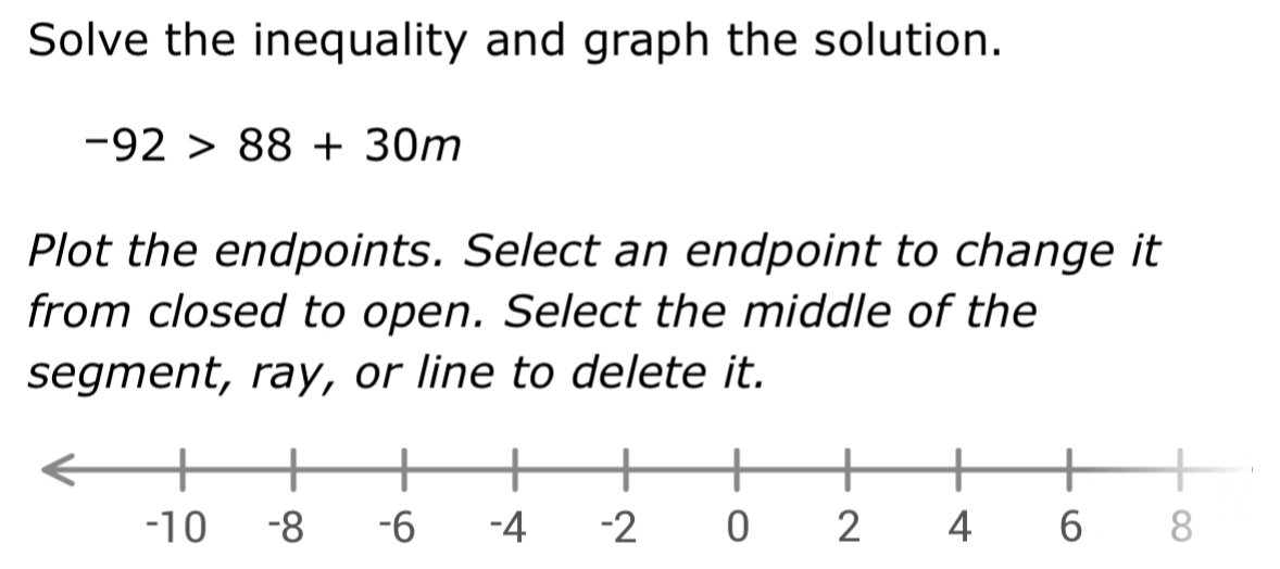 Solve the inequality and graph the solution.
-92>88+30m
Plot the endpoints. Select an endpoint to change it 
from closed to open. Select the middle of the 
segment, ray, or line to delete it.