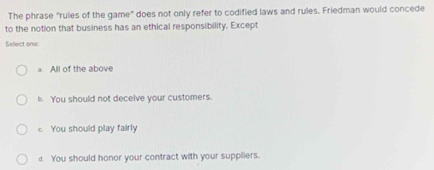 The phrase “rules of the game" does not only refer to codified laws and rules. Friedman would concede
to the notion that business has an ethical responsibility. Except
Select one:
a. All of the above
b. You should not deceive your customers.
c. You should play fairly
d. You should honor your contract with your suppliers.