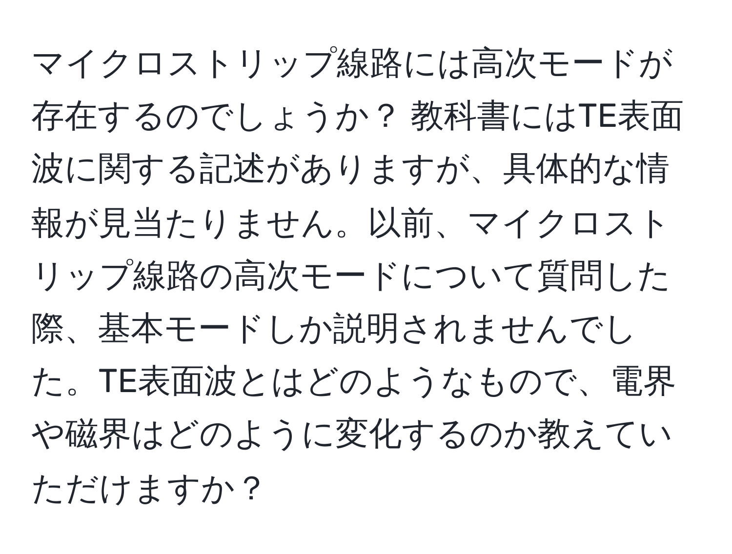 マイクロストリップ線路には高次モードが存在するのでしょうか？ 教科書にはTE表面波に関する記述がありますが、具体的な情報が見当たりません。以前、マイクロストリップ線路の高次モードについて質問した際、基本モードしか説明されませんでした。TE表面波とはどのようなもので、電界や磁界はどのように変化するのか教えていただけますか？