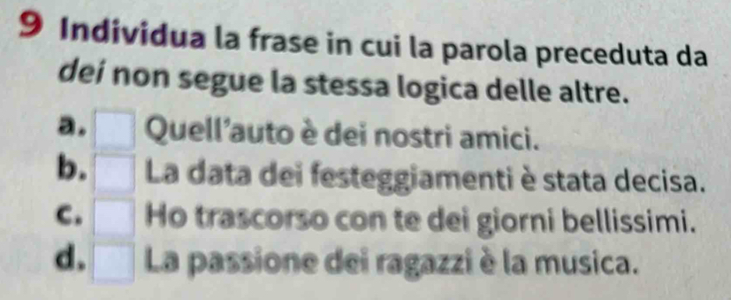 Individua la frase in cui la parola preceduta da
deí non segue la stessa logica delle altre.
a. Quell'auto è dei nostri amici.
b. La data dei festeggiamenti è stata decisa.
C. Ho trascorso con te dei giorni bellissimi.
d. La passione dei ragazzi è la musica.