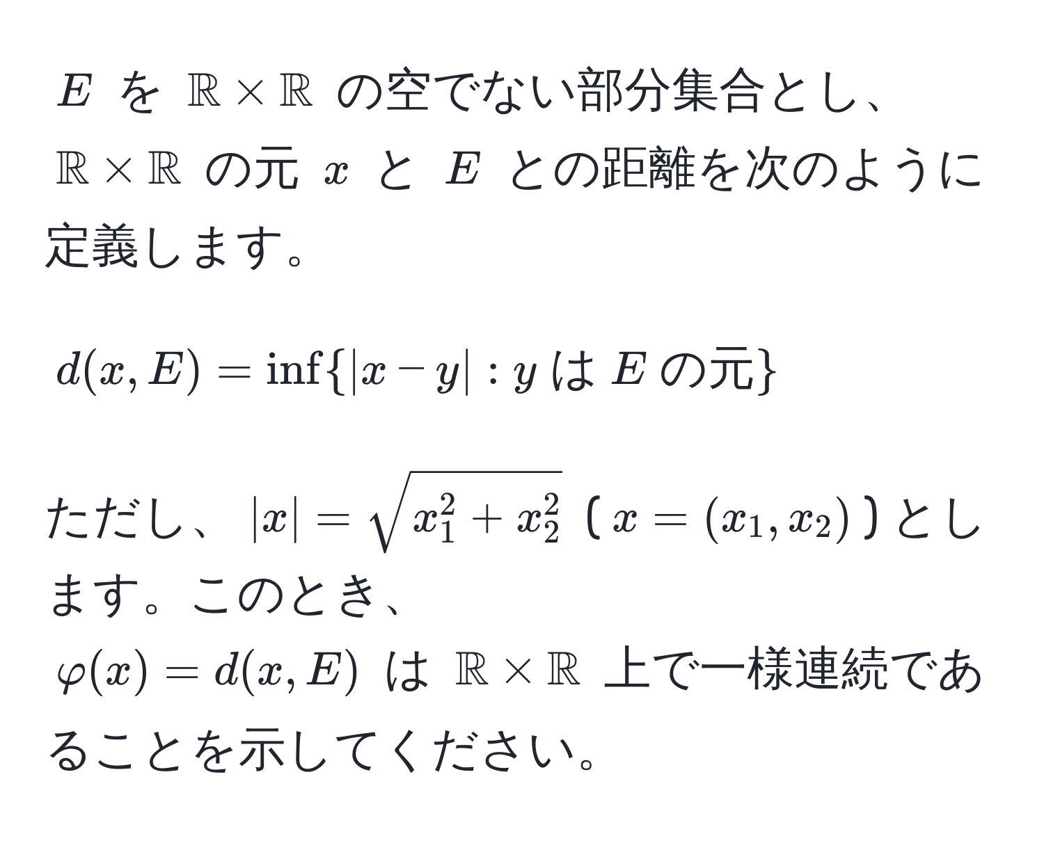 $E$ を $mathbbR * mathbbR$ の空でない部分集合とし、$mathbbR * mathbbR$ の元 $x$ と $E$ との距離を次のように定義します。  
$$ d(x,E) = ∈f  |x - y| : y  は  E  の元  $$  
ただし、$|x| = sqrtx_1^(2 + x_2^2)$ ($x = (x_1, x_2)$) とします。このとき、  
$varphi(x) = d(x,E)$ は $mathbbR * mathbbR$ 上で一様連続であることを示してください。