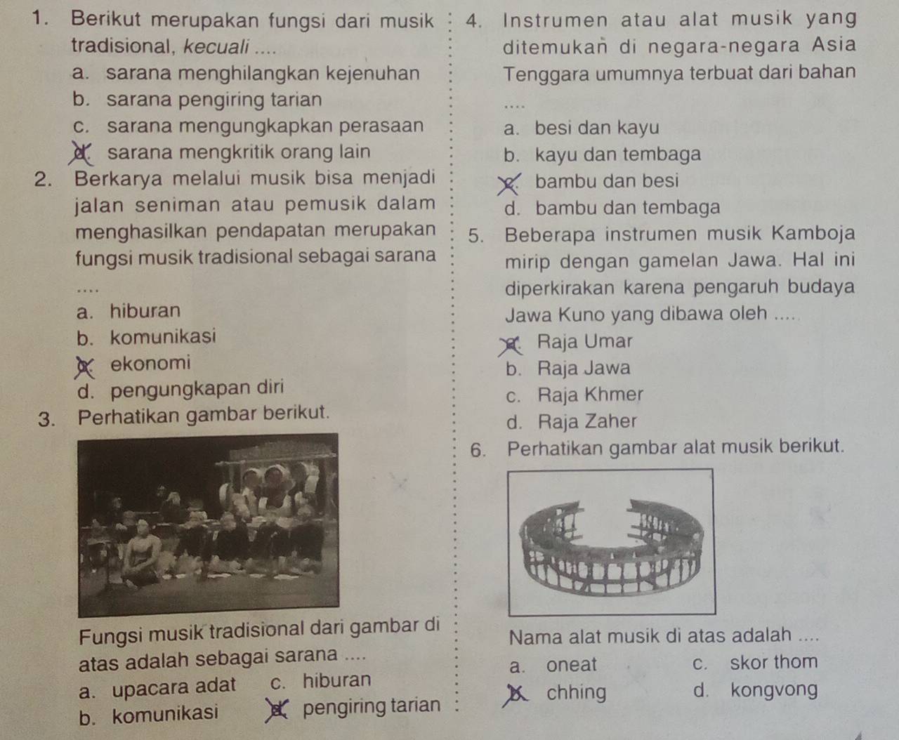 Berikut merupakan fungsi dari musik 4. Instrumen atau alat musik yang
tradisional, kecuali .... ditemukañ di negara-negara Asia
a. sarana menghilangkan kejenuhan Tenggara umumnya terbuat dari bahan
b. sarana pengiring tarian
c. sarana mengungkapkan perasaan a. besi dan kayu
sarana mengkritik orang lain b. kayu dan tembaga
2. Berkarya melalui musik bisa menjadi bambu dan besi
jalan seniman atau pemusik dalam d. bambu dan tembaga
menghasilkan pendapatan merupakan 5. Beberapa instrumen musik Kamboja
fungsi musik tradisional sebagai sarana mirip dengan gamelan Jawa. Hal ini
diperkirakan karena pengaruh budaya
a. hiburan Jawa Kuno yang dibawa oleh .....
b. komunikasi
Raja Umar
ekonomi
b. Raja Jawa
d. pengungkapan diri c. Raja Khmer
3. Perhatikan gambar berikut.
d. Raja Zaher
6. Perhatikan gambar alat musik berikut.
Fungsi musik tradisional dari gambar di Nama alat musik di atas adalah ....
atas adalah sebagai sarana ....
a. oneat c. skor thom
a. upacara adat c. hiburan d. kongvong
chhíng
b. komunikasi d pengiring tarian