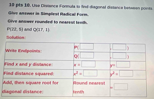 Use Distance Formula to find diagonal distance between points.
Give answer in Simplest Radical Form.
Give answer rounded to nearest tenth.
P(22,5) and Q(17,1).
Solution:
d