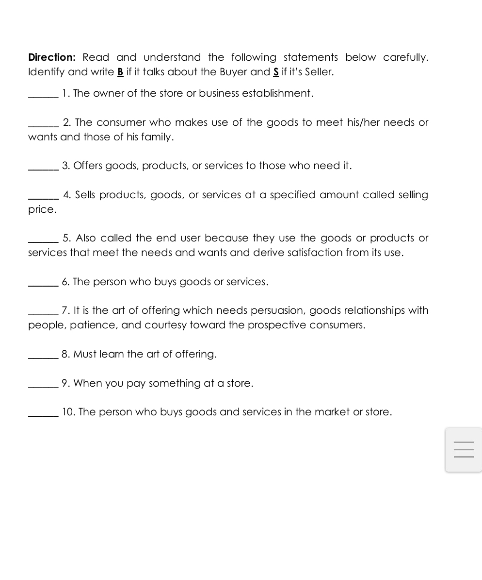 Direction: Read and understand the following statements below carefully. 
Identify and write B if it talks about the Buyer and § if it's Seller. 
_1. The owner of the store or business establishment. 
_2. The consumer who makes use of the goods to meet his/her needs or 
wants and those of his family. 
_3. Offers goods, products, or services to those who need it. 
_4. Sells products, goods, or services at a specified amount called selling 
price. 
_5. Also called the end user because they use the goods or products or 
services that meet the needs and wants and derive satisfaction from its use. 
_6. The person who buys goods or services. 
_7. It is the art of offering which needs persuasion, goods relationships with 
people, patience, and courtesy toward the prospective consumers. 
_8. Must learn the art of offering. 
_9. When you pay something at a store. 
_10. The person who buys goods and services in the market or store. 
_