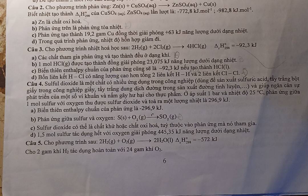 dy Để tạo tha
Câu 2. Cho phương trình phản ứng: Zn(s)+CuSO_4(aq)to ZnSO_4(aq)+Cu(s)
Biết nhiệt tạo thành △ _fH_(298)° của CuSO_4(aq);ZnSO_4(aq) lần lưc otla:-772,8kJ.mol^(-1);-982,8kJ.mol^(-1).
a) Zn là chất oxi hoá.
b) Phản ứng trên là phản ứng tỏa nhiệt.
c) Phản ứng tạo thành 19,2 gam Cu đồng thời giải phóng +63 kJ năng lượng dưới dạng nhiệt.
d) Trong quá trình phản ứng, nhiệt độ hỗn hợp giảm đi.
Câu 3. Cho phương trình nhiệt hoá học sau: 2H_2(g)+2Cl_2(g)to 4HCl(g) △ _rH_(298)°=-92,3kJ
a) Các chất tham gia phản ứng và tạo thành đều ở dạng khí.
b) 1 mol HCl(g) được tạo thành đồng giải phóng 23,075 kJ năng lượng dưới dạng nhiệt.
c) Biến thiên enthalpy chuẩn của phản ứng cũng sẽ là −92,3 kJ nếu tạo thành HCl(l).
d) Bốn liên kết H - Cl có năng lượng cao hơn tổng 2 liên kết H - H và 2 liên kết C1-C1
Câu 4. Sulful dioxide là một chất có nhiều ứng dụng trong công nghiệp (dùng để sản xuất sulfuric acid, tẩy trắng bột
giấy trong công nghiệp giấy, tầy trắng dung dịch đường trong sản xuất đường tinh luyện,...) và giúp ngăn cản sự
phát triền của một số vi khuẩn và nấm gây hư hại cho thực phẩm. Ở áp suất 1 bar và nhiệt độ 25°C , phàn ứng giữa
1 mol sulfur với oxygen thu được sulfur dioxide và toả ra một lượng nhiệt là 296,9 kJ.
a) Biến thiên enthalpy chuẩn của phản ứng là -296,9 kJ.
b) Phản ứng giữa sulfur và oxygen: S(s)+O_2(g)xrightarrow t_2SO_2(g)
c) Sulfur dioxide có thể là chất khử hoặc chất oxi hoá, tuỳ thuộc vào phản ứng mà nó tham gia.
d) 1,5 mol sulfur tác dụng hết với oxygen giải phóng 445,35 kJ năng lượng dưới dạng nhiệt.
Câu 5. Cho phương trình sau: 2H_2(g)+O_2(g)to 2H_2O(l)△ _rH_(298)°=-572kJ
Cho 2 gam khí H_2 tác dụng hoàn toàn với 24 gam khí O_2.
6