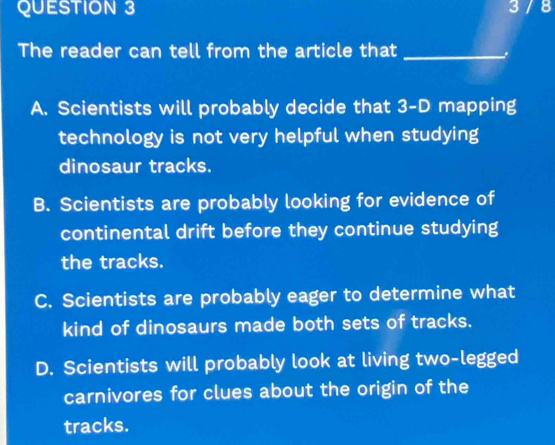 3 / 8
The reader can tell from the article that_
A. Scientists will probably decide that 3 -D mapping
technology is not very helpful when studying
dinosaur tracks.
B. Scientists are probably looking for evidence of
continental drift before they continue studying
the tracks.
C. Scientists are probably eager to determine what
kind of dinosaurs made both sets of tracks.
D. Scientists will probably look at living two-legged
carnivores for clues about the origin of the
tracks.