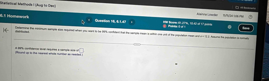 All Bookmarks 
Statistical Methods I (Aug to Dec) Alainna Lowder 11/11/24 1:06 PM 
6.1 Homework Question 16, 6.1.47 HW Score: 61.27%, 10.42 of 17 points 
Points: 0 of 1 Save 
distributed. 
Determine the minimum sample size required when you want to be 99% confident that the sample mean is within one unit of the population mean and sigma =12.2 Assume the population is normally 
A 99% confidence level requires a sample size of □. 
(Round up to the nearest whole number as needed.)