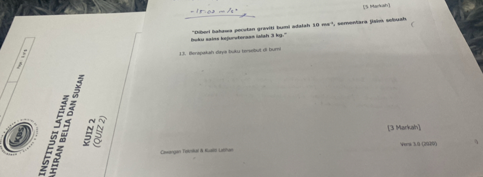 [5 Markah] 
C 
"Diberi bahawa pecutan graviti bumi adalah 10ms^(-2) , sementara jisim sebuah 
buku sains kejuruteraan ialah 3 kg." 
13. Berapakah daya buku tersebut di bumi 
[3 Markah] 
Versi 3.0 (2020) 
Cawangan Teknikal & Kualiti Latihan