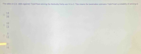 The odds on (i.e. odds against) TripleTreat winning the Kentucky Derby are 13 to 3. This means the bookmaker estimates TripleTreat's probability of winning is:
 13/16 
 10/13 
 3/13 
 3/16 