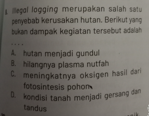 Illegɑl logging merupakan salah satu
penyebab kerusakan hutan. Berikut yang
bukan dampak kegiatan tersebut adalah
A. hutan menjadi gundul
B. hilangnya plasma nutfah
C. meningkatnya oksigen hasil dari
fotosintesis pohon
D. kondisi tanah menjadi gersang dan
tandus
k