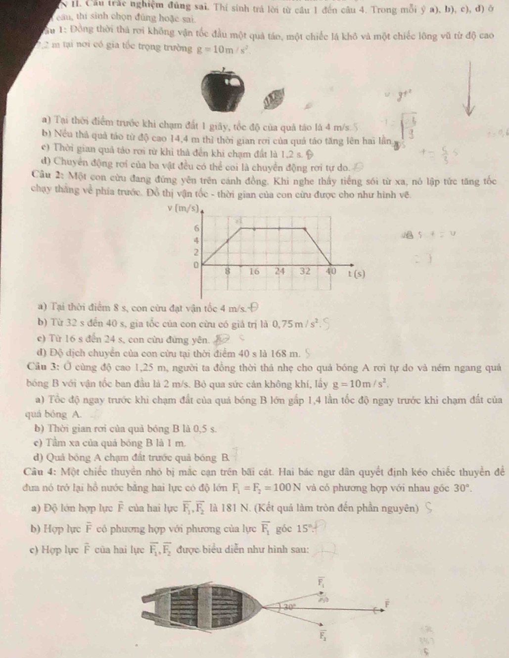 Cầu trắc nghiệm đúng sai. Thí sinh trá lời từ cầu 1 đến câu 4. Trong mỗi ý a), b), c), đ) ở
eâu, thí sinh chọn đúng hoặc sai.
au 1: Đồng thời thả rơi không vận tốc đầu một quả táo, một chiếc lá khô và một chiếc lông vũ từ độ cao
2 2 m tại nơi có gia tốc trọng trường g=10m/s^2.
a) Tại thời điểm trước khi chạm đất 1 giây, tốc độ của quả táo là 4 m/s
b) Nều thủ quả táo từ độ cao 14,4 m thì thời gian rơi của quả táo tăng lên hai lần
c) Thời gian quả tảo rơi từ khỉ thả đền khi chạm đất là 1,2 s.
d) Chuyển động rơi của ba vật đều có thể coi là chuyển động rơi tự do.
Câu 2: Một con cừu đang đứng yên trên cánh đồng, Khi nghe thấy tiếng sối từ xa, nó lập tức tăng tốc
chạy thắng về phía trước. Đồ thị vận tốc - thời gian của con cừu được cho như hình vẽ.
v 
a) Tại thời điểm 8 s, con cừu đạt vận tốc 4 m/s.
b) Từ 32 s đến 40 s, gia tốc của con cừu có giá trị là 0,75m/s^2.
c) Từ 16 s đến 24 s, con cửu đứng yên.
đ) Độ địch chuyển của con cửu tại thời điểm 40 s là 168 m.
Cầu 3: Ở cùng độ cao 1,25 m, người ta đồng thời thả nhẹ cho quả bóng A rơi tự do và ném ngang quả
bóng B với vận tốc ban đầu là 2 m/s. Bỏ qua sức cản không khí, lấy g=10m/s^2.
a) Tổc độ ngay trước khi chạm đất của quả bóng B lớn gấp 1,4 lần tốc độ ngay trước khi chạm đất của
quá bóng A.
b) Thời gian rơi của quả bóng B là 0,5 s.
c) Tầm xa của quả bóng B là 1 m.
d) Quả bóng A chạm đất trước quả bóng B.
Câu 4: Một chiếc thuyền nhỏ bị mắc cạn trên bãi cát. Hai bác ngư dân quyết định kéo chiếc thuyền đề
đưa nó trở lại hồ nước bằng hai lực có độ lớn F_1=F_2=100N và có phương hợp với nhau gốc 30°.
a) Độ lớn hợp lực F của hai lực overline F_1,overline F_2 là 181 N. (Kết quả làm tròn đến phần nguyên)
b) Hợp lực overline F có phương hợp với phương của lực overline F_1 góc 15°
c) Hợp lực F của hai lực overline F_1,overline F_2 được biểu diễn như hình sau: